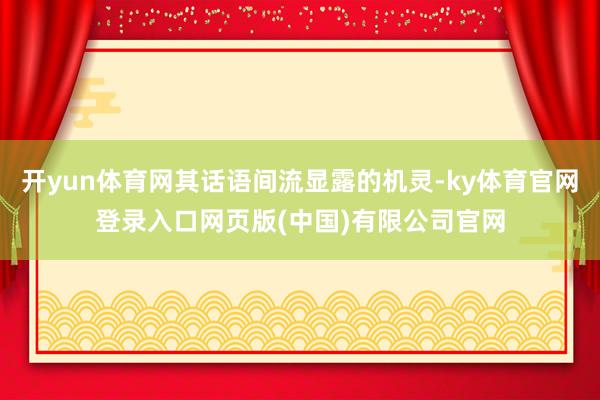 开yun体育网其话语间流显露的机灵-ky体育官网登录入口网页版(中国)有限公司官网