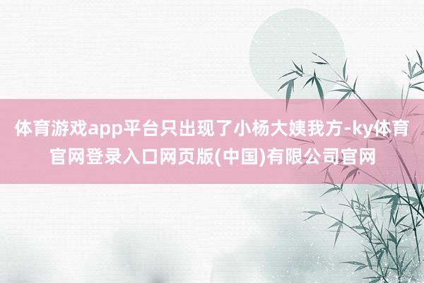 体育游戏app平台只出现了小杨大姨我方-ky体育官网登录入口网页版(中国)有限公司官网