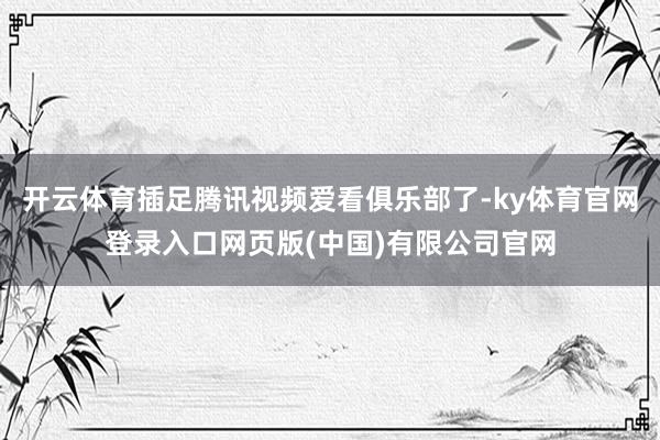 开云体育插足腾讯视频爱看俱乐部了-ky体育官网登录入口网页版(中国)有限公司官网