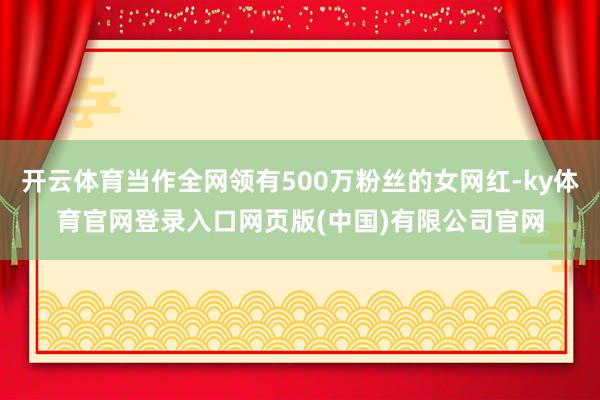 开云体育当作全网领有500万粉丝的女网红-ky体育官网登录入口网页版(中国)有限公司官网