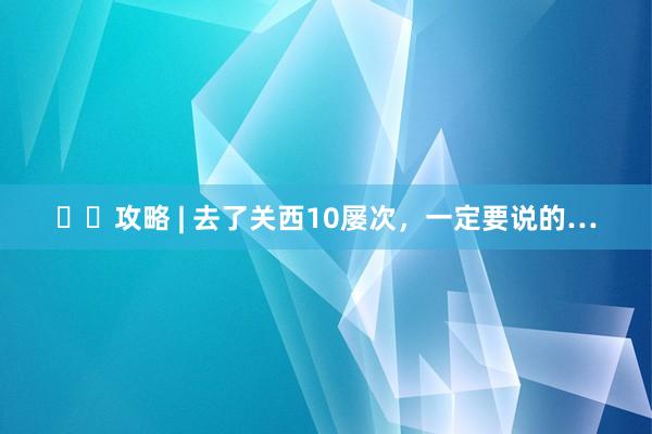✈️攻略 | 去了关西10屡次,一定要说的…