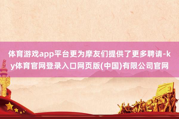 体育游戏app平台更为摩友们提供了更多聘请-ky体育官网登录入口网页版(中国)有限公司官网