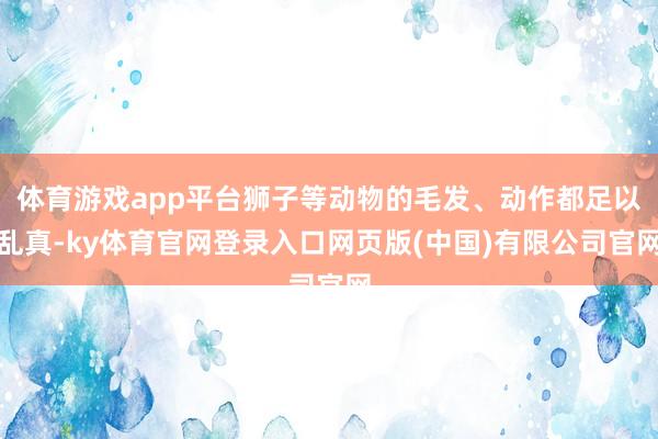体育游戏app平台狮子等动物的毛发、动作都足以乱真-ky体育官网登录入口网页版(中国)有限公司官网
