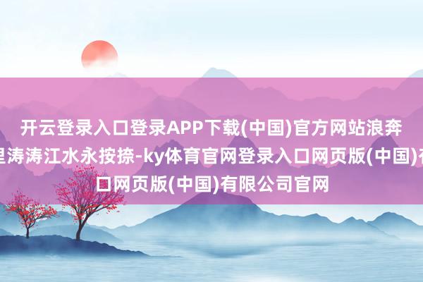 开云登录入口登录APP下载(中国)官方网站浪奔！浪流！万里涛涛江水永按捺-ky体育官网登录入口网页版(中国)有限公司官网