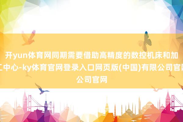 开yun体育网同期需要借助高精度的数控机床和加工中心-ky体育官网登录入口网页版(中国)有限公司官网