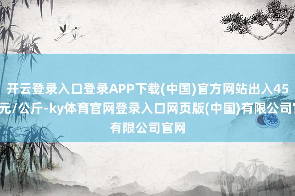开云登录入口登录APP下载(中国)官方网站出入45.00元/公斤-ky体育官网登录入口网页版(中国)有限公司官网