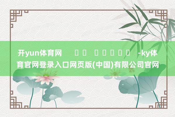 开yun体育网      		  					  -ky体育官网登录入口网页版(中国)有限公司官网