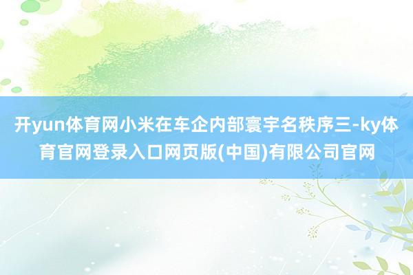 开yun体育网小米在车企内部寰宇名秩序三-ky体育官网登录入口网页版(中国)有限公司官网
