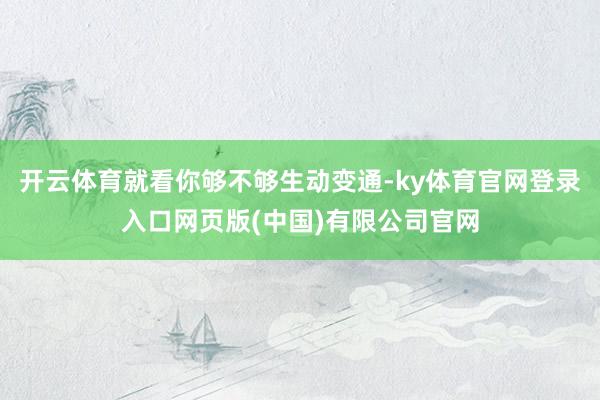 开云体育就看你够不够生动变通-ky体育官网登录入口网页版(中国)有限公司官网
