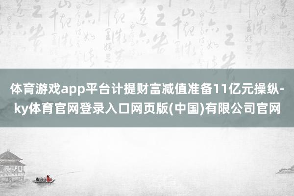 体育游戏app平台计提财富减值准备11亿元操纵-ky体育官网登录入口网页版(中国)有限公司官网