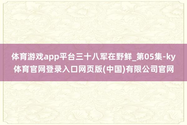 体育游戏app平台三十八军在野鲜_第05集-ky体育官网登录入口网页版(中国)有限公司官网