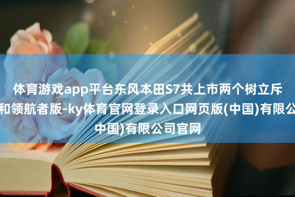 体育游戏app平台东风本田S7共上市两个树立斥地者版和领航者版-ky体育官网登录入口网页版(中国)有限公司官网